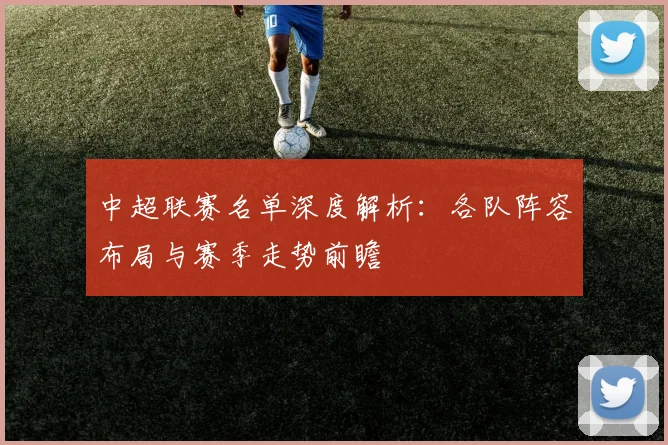 中超联赛名单深度解析:各队阵容布局与赛季走势前瞻