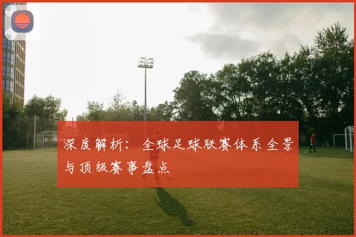 深度解析：全球足球联赛体系全景与顶级赛事盘点