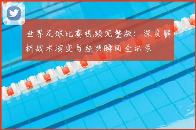 世界足球比赛视频完整版:深度解析战术演变与经典瞬间全记录