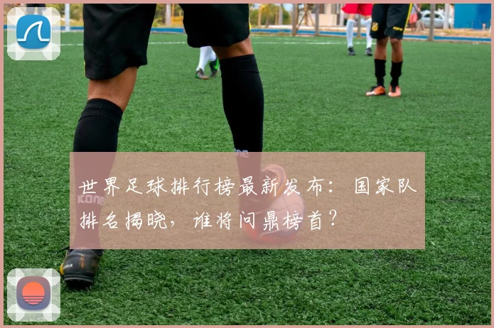 世界足球排行榜最新发布:国家队排名揭晓,谁将问鼎榜首?