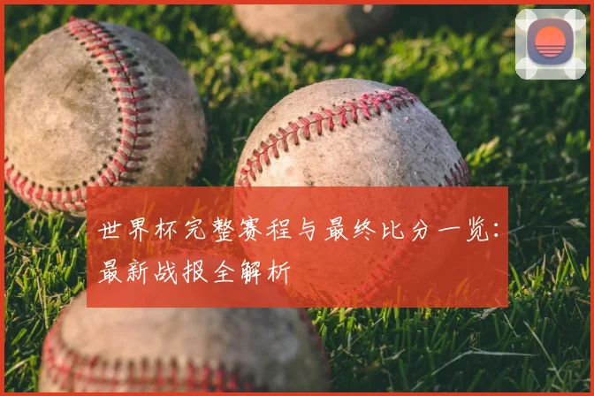 世界杯完整赛程与最终比分一览:最新战报全解析