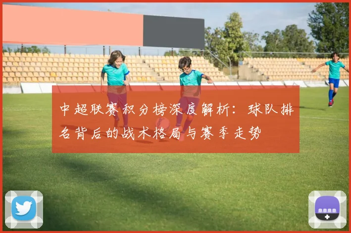 中超联赛积分榜深度解析:球队排名背后的战术格局与赛季走势