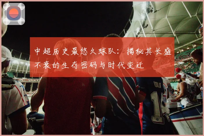 中超历史最悠久球队：揭秘其长盛不衰的生存密码与时代变迁