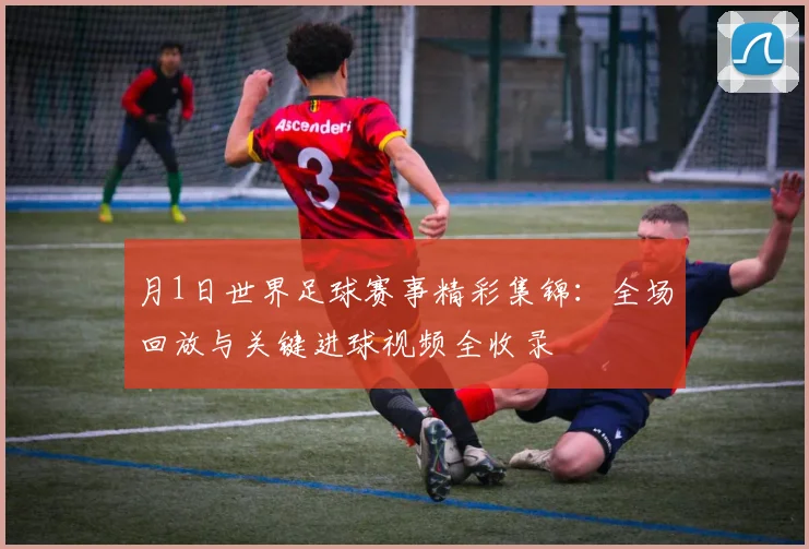 月1日世界足球赛事精彩集锦：全场回放与关键进球视频全收录