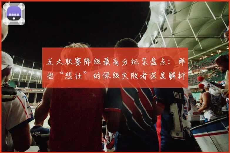 五大联赛降级最高分纪录盘点:那些“悲壮”的保级失败者深度解析_20260611141834