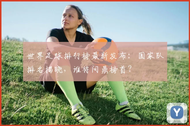 世界足球排行榜最新发布：国家队排名揭晓，谁将问鼎榜首？