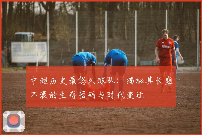 中超历史最悠久球队:揭秘其长盛不衰的生存密码与时代变迁