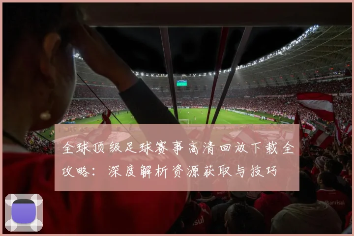 全球顶级足球赛事高清回放下载全攻略:深度解析资源获取与技巧