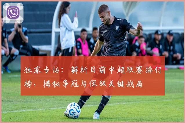 独家专访：解析目前中超联赛排行榜，揭秘争冠与保级关键战局